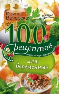 100 рецептов питания для беременных. Вкусно, полезно, душевно, целебно - Вечерская Ирина