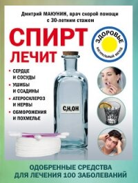 Спирт лечит: сердце и сосуды, ушибы и ссадины, атеросклероз и нервы, обморожения и похмелье - Макунин Дмитрий