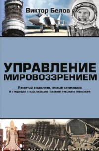 Управление мировоззрением. Развитый социализм, зрелый капитализм и грядущая глобализация глазами рус - Белов Виктор