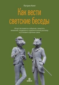 Как вести светские беседы. Искусство вовлечь в общение, захватить внимание, поддержать содержательны - Кинг Патрик