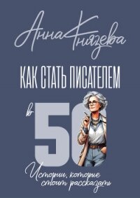 Как стать писателем В 50. Истории, которые стоит рассказать - Князева Анна