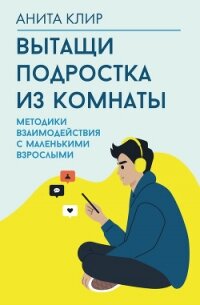 Вытащи подростка из комнаты! Методики взаимодействия с маленькими взрослыми - Клир Анита
