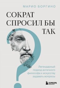 Сократ спросил бы так. Легендарный подход античного философа к искусству задавать вопросы - Боргино Марио