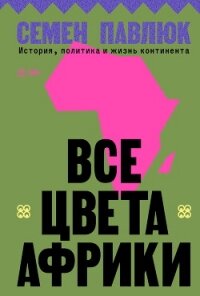 Все цвета Африки. История, политика и жизнь континента - Павлюк Семен