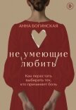 Не умеющие любить. Как перестать выбирать тех, кто причиняет боль - Богинская Анна