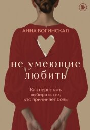 Не умеющие любить. Как перестать выбирать тех, кто причиняет боль - Богинская Анна