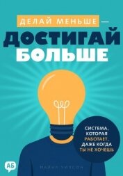 Делай меньше – достигай больше. Система, которая работает, даже когда ты не хочешь - Уилсон Майкл